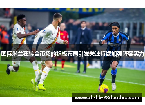 国际米兰在转会市场的积极布局引发关注持续加强阵容实力