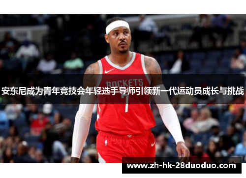 安东尼成为青年竞技会年轻选手导师引领新一代运动员成长与挑战
