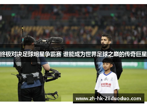 终极对决足球明星争霸赛 谁能成为世界足球之巅的传奇巨星
