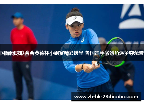 国际网球联合会费德杯小组赛精彩纷呈 各国选手激烈角逐争夺荣誉
