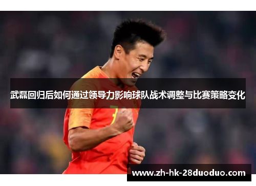 武磊回归后如何通过领导力影响球队战术调整与比赛策略变化