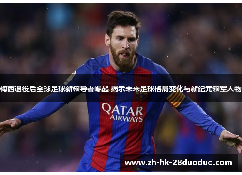 梅西退役后全球足球新领导者崛起 揭示未来足球格局变化与新纪元领军人物