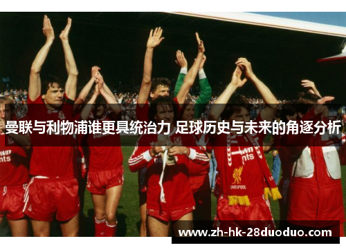 曼联与利物浦谁更具统治力 足球历史与未来的角逐分析