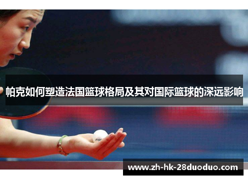 帕克如何塑造法国篮球格局及其对国际篮球的深远影响