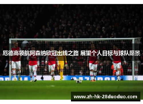 厄德高领航阿森纳欧冠出线之路 展望个人目标与球队愿景