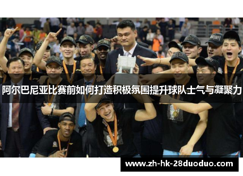 阿尔巴尼亚比赛前如何打造积极氛围提升球队士气与凝聚力