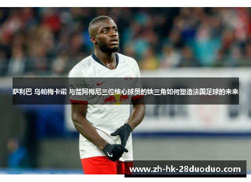 萨利巴 乌帕梅卡诺 与楚阿梅尼三位核心球员的铁三角如何塑造法国足球的未来